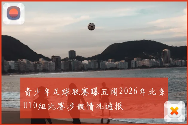青少年足球联赛曝丑闻2026年北京U10组比赛涉假情况通报