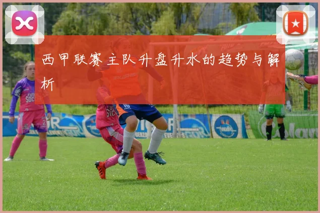 西甲联赛主队升盘升水的趋势与解析